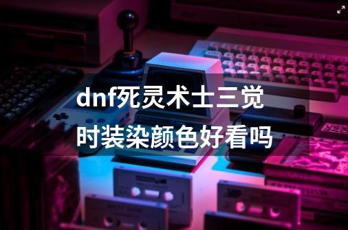 dnf死灵术士三觉时装染颜色好看吗-第1张-游戏资讯-龙启科技