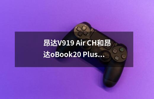 昂达V919 Air CH和昂达oBook20 Plus哪个好-第1张-游戏资讯-龙启科技