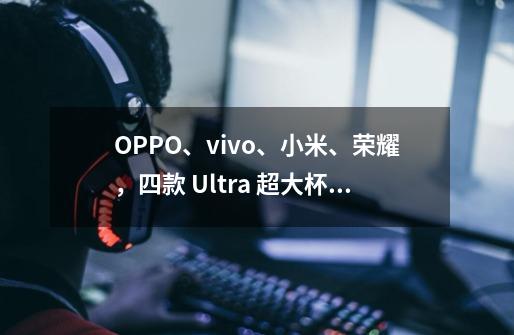 OPPO、vivo、小米、荣耀，四款 Ultra 超大杯选手怎么选？-第1张-游戏资讯-龙启科技