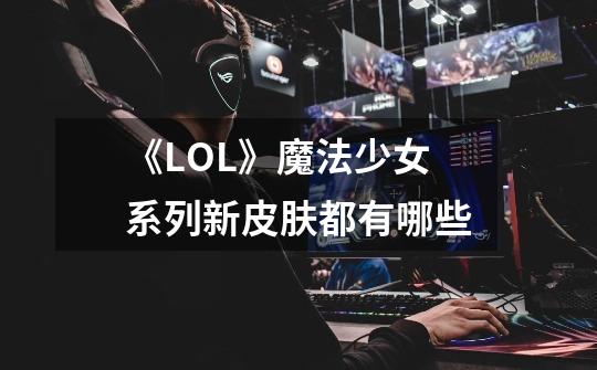 《LOL》魔法少女系列新皮肤都有哪些-第1张-游戏资讯-龙启科技