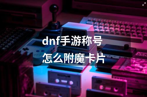 dnf手游称号怎么附魔卡片-第1张-游戏资讯-龙启科技