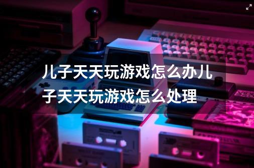 儿子天天玩游戏怎么办儿子天天玩游戏怎么处理-第1张-游戏资讯-龙启科技