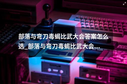 部落与弯刀毒蝎比武大会答案怎么选_部落与弯刀毒蝎比武大会答案-第1张-游戏资讯-龙启科技