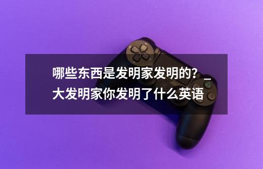 哪些东西是发明家发明的？_大发明家你发明了什么英语-第1张-游戏资讯-龙启科技