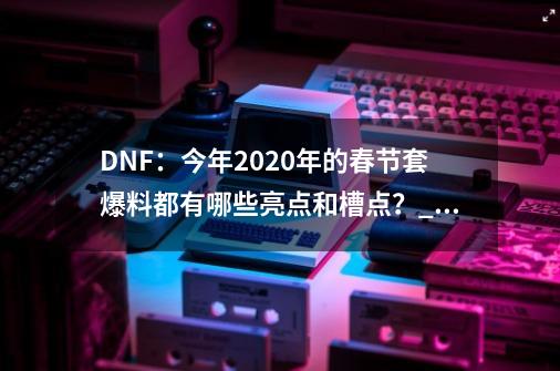 DNF：今年2020年的春节套爆料都有哪些亮点和槽点？_dnf追忆新春装扮套装自选礼盒多少钱-第1张-游戏资讯-龙启科技