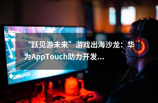 “跃见游未来”游戏出海沙龙：华为AppTouch助力开发者开启全球化征程-第1张-游戏资讯-龙启科技