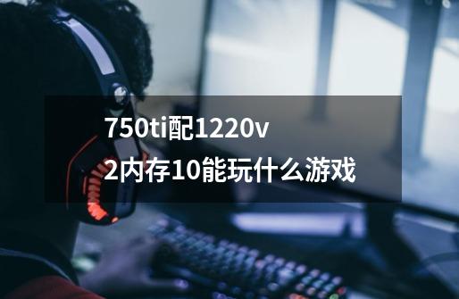 750ti配1220v2内存10能玩什么游戏-第1张-游戏资讯-龙启科技