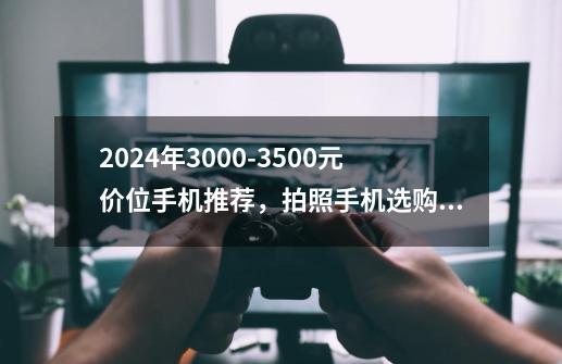 2024年3000-3500元价位手机推荐，拍照手机选购攻略，哪些高性价比手机更值得入手-第1张-游戏资讯-龙启科技