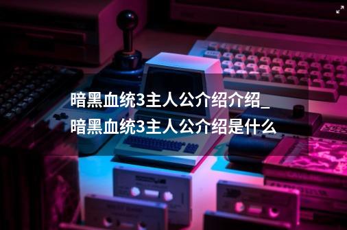 暗黑血统3主人公介绍介绍_暗黑血统3主人公介绍是什么-第1张-游戏资讯-龙启科技