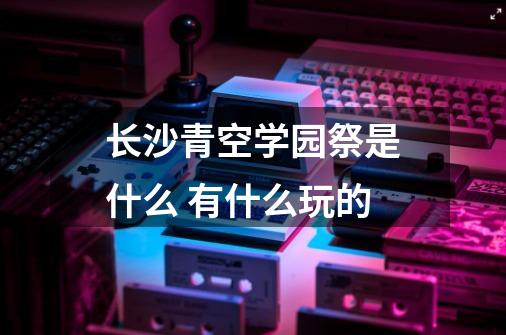 长沙青空学园祭是什么 有什么玩的-第1张-游戏资讯-龙启科技