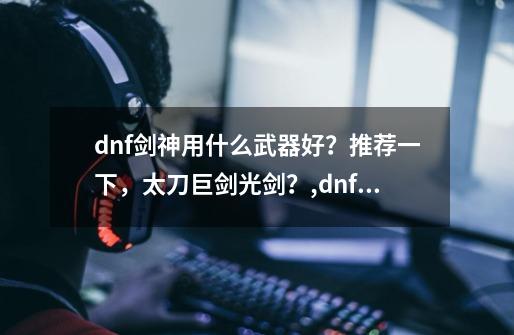 dnf剑神用什么武器好？推荐一下，太刀巨剑光剑？,dnf男魔法师毕业武器-第1张-游戏资讯-龙启科技