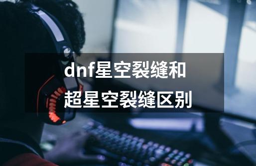 dnf星空裂缝和超星空裂缝区别-第1张-游戏资讯-龙启科技