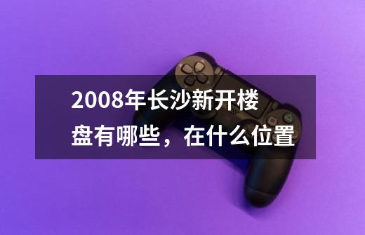 2008年长沙新开楼盘有哪些，在什么位置-第1张-游戏资讯-龙启科技