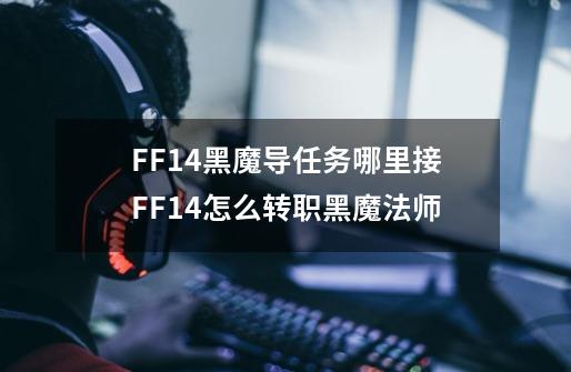 FF14黑魔导任务哪里接FF14怎么转职黑魔法师-第1张-游戏资讯-龙启科技