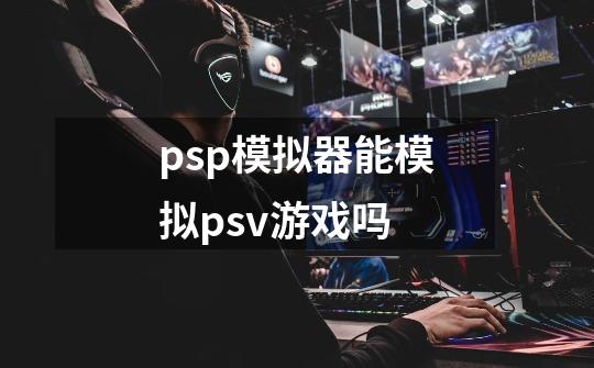 psp模拟器能模拟psv游戏吗-第1张-游戏资讯-龙启科技