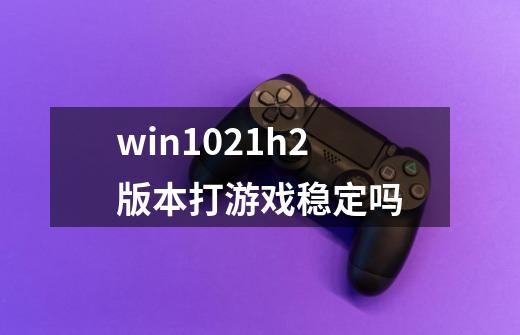 win1021h2版本打游戏稳定吗-第1张-游戏资讯-龙启科技