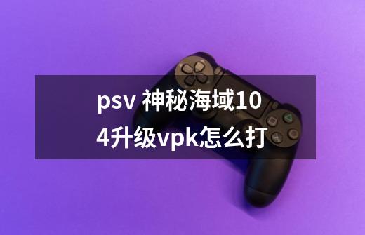 psv 神秘海域1.04升级vpk怎么打-第1张-游戏资讯-龙启科技