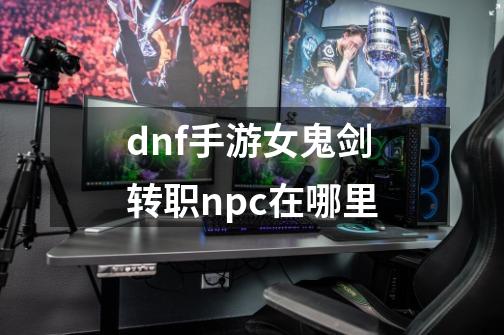 dnf手游女鬼剑转职npc在哪里-第1张-游戏资讯-龙启科技