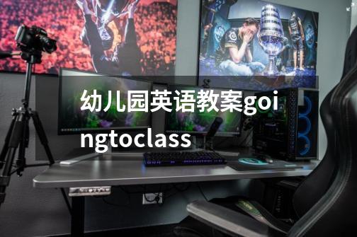 幼儿园英语教案goingtoclass-第1张-游戏资讯-龙启科技