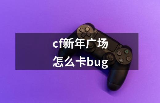 cf新年广场怎么卡bug-第1张-游戏资讯-龙启科技