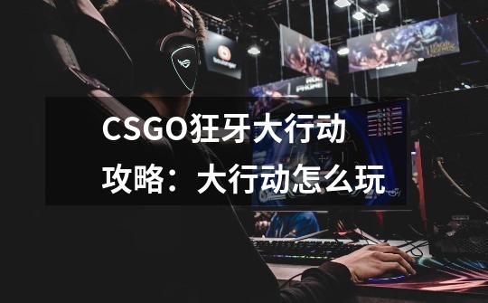 CSGO狂牙大行动攻略：大行动怎么玩-第1张-游戏资讯-龙启科技