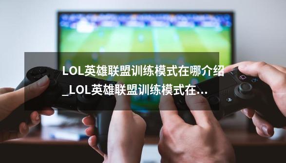 LOL英雄联盟训练模式在哪介绍_LOL英雄联盟训练模式在哪是什么-第1张-游戏资讯-龙启科技