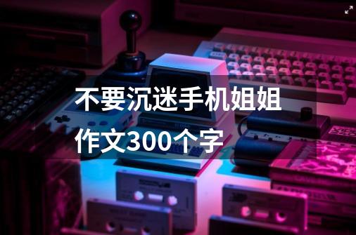 不要沉迷手机姐姐作文300个字-第1张-游戏资讯-龙启科技