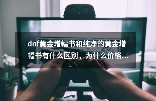 dnf黄金增幅书和纯净的黄金增幅书有什么区别，为什么价格差那么多-第1张-游戏资讯-龙启科技