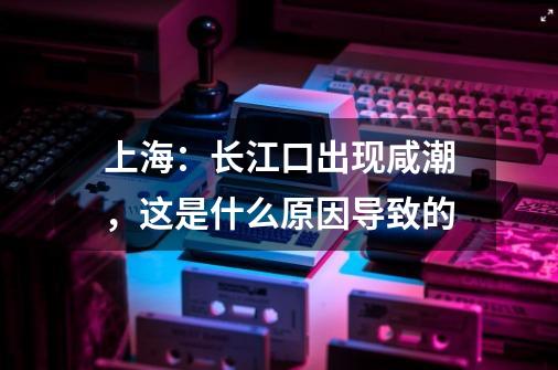 上海：长江口出现咸潮，这是什么原因导致的-第1张-游戏资讯-龙启科技