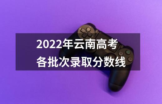 2022年云南高考各批次录取分数线-第1张-游戏资讯-龙启科技