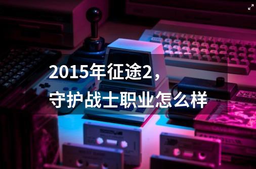 2015年征途2，守护战士职业怎么样-第1张-游戏资讯-龙启科技