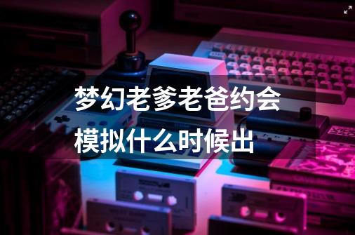 梦幻老爹老爸约会模拟什么时候出-第1张-游戏资讯-龙启科技