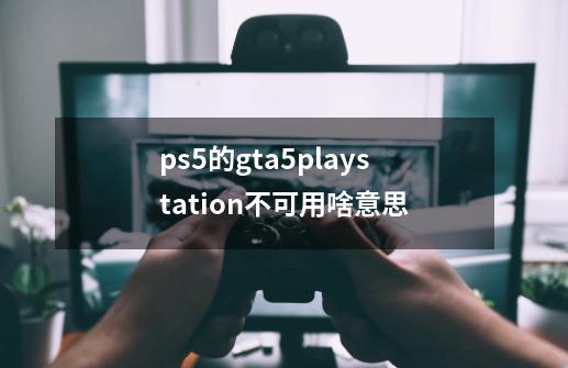 ps5的gta5playstation不可用啥意思-第1张-游戏资讯-龙启科技