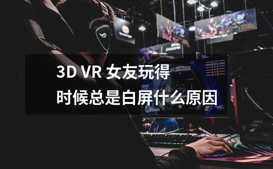 3D VR 女友玩得时候总是白屏什么原因-第1张-游戏资讯-龙启科技