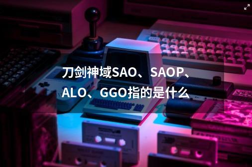 刀剑神域SAO、SAOP、ALO、GGO指的是什么-第1张-游戏资讯-龙启科技