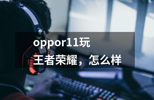 oppor11玩王者荣耀，怎么样-第1张-游戏资讯-龙启科技