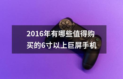 2016年有哪些值得购买的6寸以上巨屏手机-第1张-游戏资讯-龙启科技