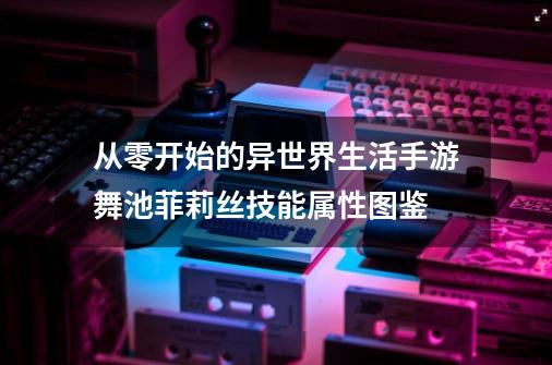 从零开始的异世界生活手游舞池菲莉丝技能属性图鉴-第1张-游戏资讯-龙启科技