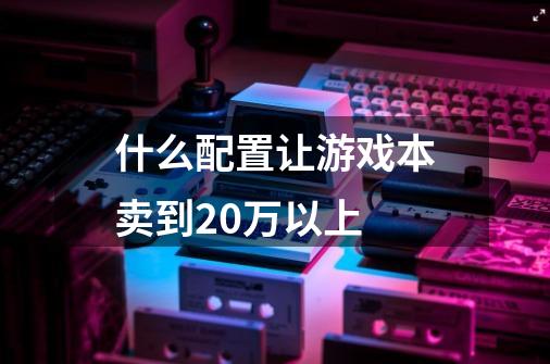 什么配置让游戏本卖到20万以上-第1张-游戏资讯-龙启科技