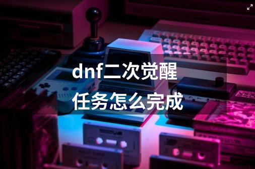 dnf二次觉醒任务怎么完成-第1张-游戏资讯-龙启科技