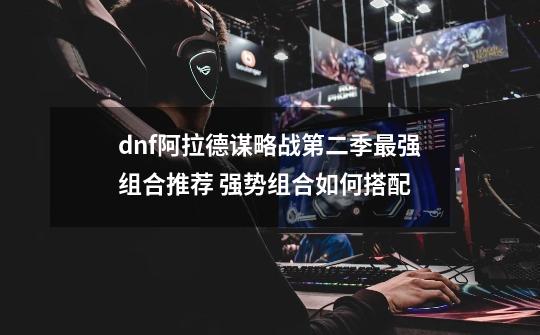 dnf阿拉德谋略战第二季最强组合推荐 强势组合如何搭配-第1张-游戏资讯-龙启科技