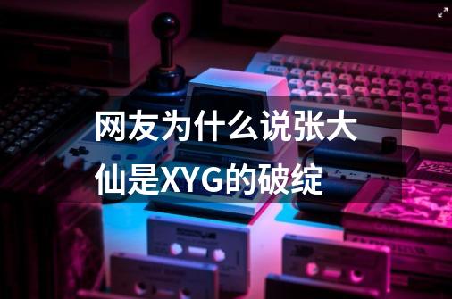 网友为什么说张大仙是XYG的破绽-第1张-游戏资讯-龙启科技