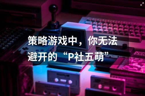 策略游戏中，你无法避开的“P社五萌”-第1张-游戏资讯-龙启科技