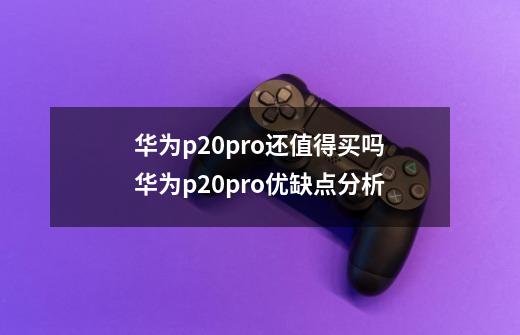 华为p20pro还值得买吗华为p20pro优缺点分析-第1张-游戏资讯-龙启科技