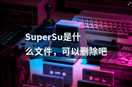 SuperSu是什么文件，可以删除吧-第1张-游戏资讯-龙启科技