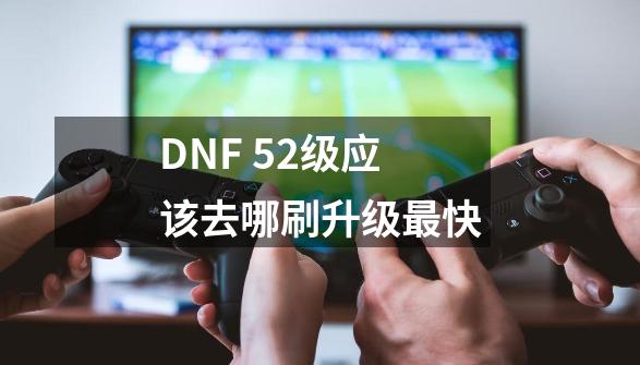 DNF 52级应该去哪刷升级最快-第1张-游戏资讯-龙启科技