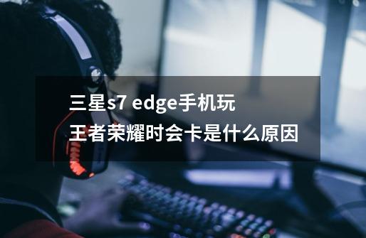 三星s7 edge手机玩王者荣耀时会卡是什么原因-第1张-游戏资讯-龙启科技