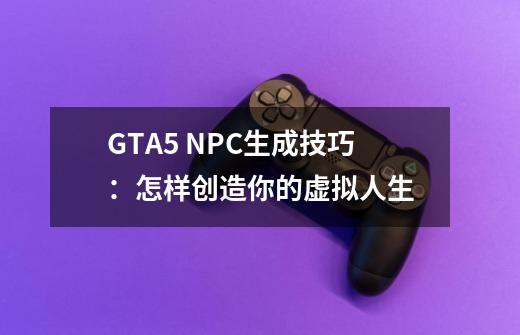 GTA5 NPC生成技巧：怎样创造你的虚拟人生-第1张-游戏资讯-龙启科技