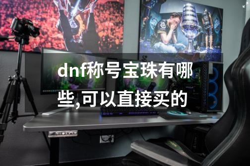 dnf称号宝珠有哪些,可以直接买的-第1张-游戏资讯-龙启科技