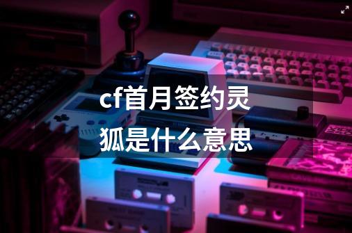 cf首月签约灵狐是什么意思-第1张-游戏资讯-龙启科技